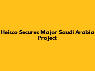 Heisco Secures Major Saudi Arabia Project