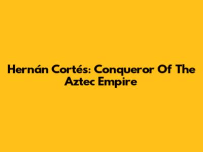 Hernán Cortés: Conqueror Of The Aztec Empire
