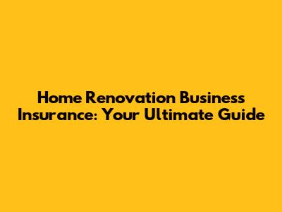 Home Renovation Business Insurance: Your Ultimate Guide