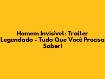 Homem Invisível: Trailer Legendado - Tudo Que Você Precisa Saber!