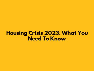 Housing Crisis 2023: What You Need To Know