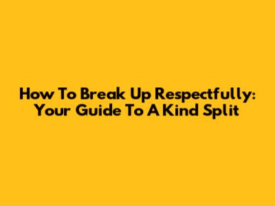 How To Break Up Respectfully: Your Guide To A Kind Split