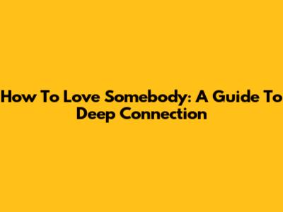 How To Love Somebody: A Guide To Deep Connection