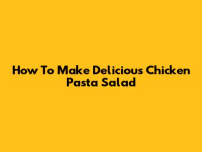 How To Make Delicious Chicken Pasta Salad