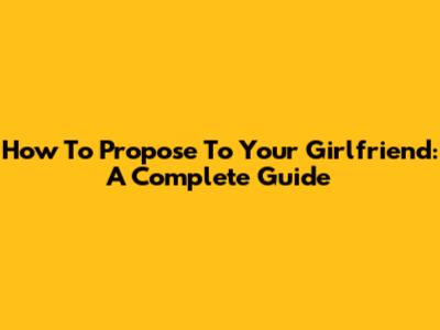 How To Propose To Your Girlfriend: A Complete Guide