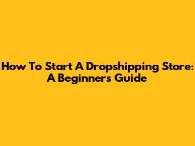 How To Start A Dropshipping Store: A Beginner's Guide