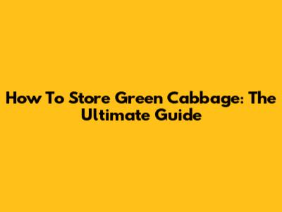 How To Store Green Cabbage: The Ultimate Guide