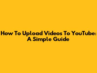 How To Upload Videos To YouTube: A Simple Guide