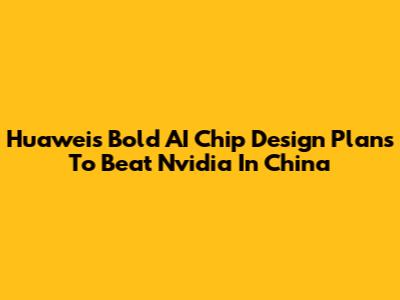 Huawei's Bold AI Chip Design Plans To Beat Nvidia In China