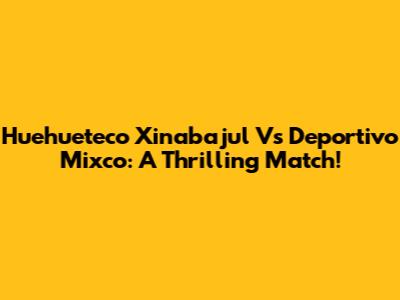 Huehueteco Xinabajul Vs Deportivo Mixco: A Thrilling Match!