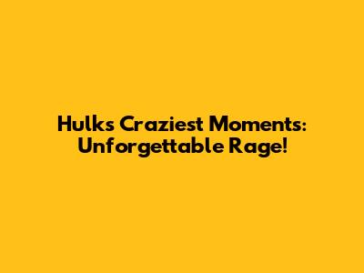 Hulk's Craziest Moments: Unforgettable Rage!