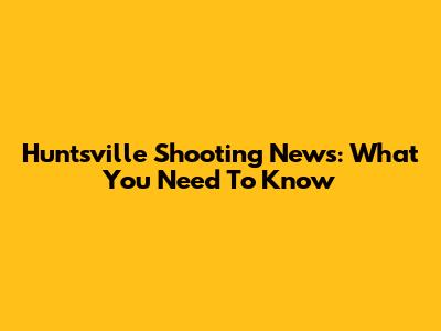 Huntsville Shooting News: What You Need To Know