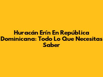 Huracán Erín En República Dominicana: Todo Lo Que Necesitas Saber