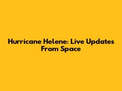 Hurricane Helene: Live Updates From Space