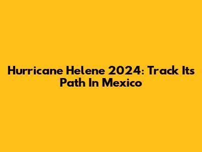 Hurricane Helene 2024: Track Its Path In Mexico