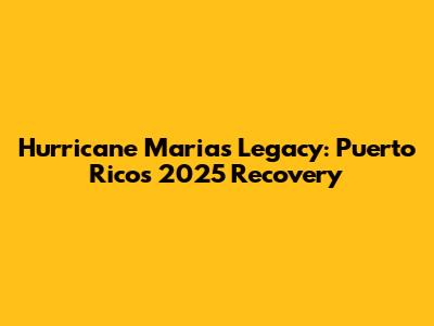 Hurricane Maria's Legacy: Puerto Rico's 2025 Recovery