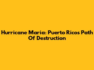 Hurricane Maria: Puerto Rico's Path Of Destruction