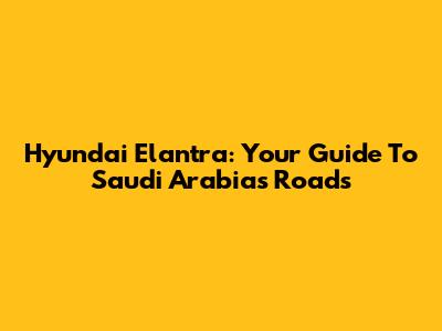 Hyundai Elantra: Your Guide To Saudi Arabia's Roads