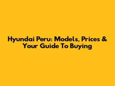 Hyundai Peru: Models, Prices & Your Guide To Buying
