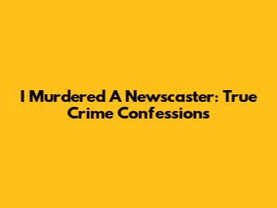 I Murdered A Newscaster: True Crime Confessions