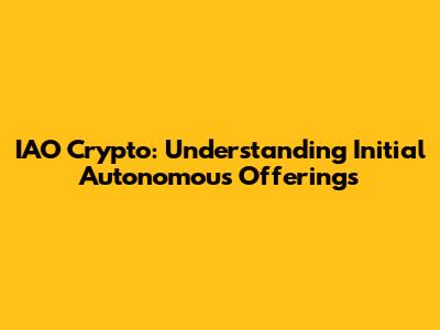 IAO Crypto: Understanding Initial Autonomous Offerings