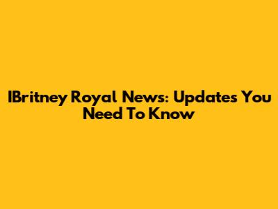 IBritney Royal News: Updates You Need To Know