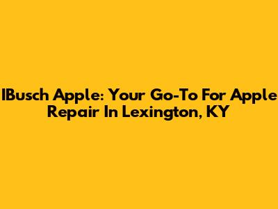 IBusch Apple: Your Go-To For Apple Repair In Lexington, KY