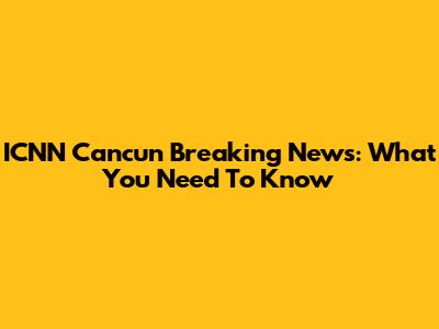 ICNN Cancun Breaking News: What You Need To Know