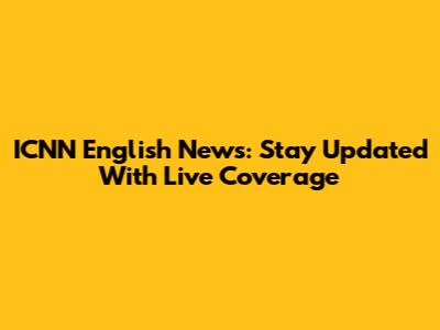 ICNN English News: Stay Updated With Live Coverage