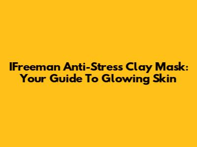 IFreeman Anti-Stress Clay Mask: Your Guide To Glowing Skin