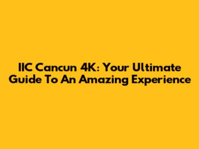 IIC Cancun 4K: Your Ultimate Guide To An Amazing Experience