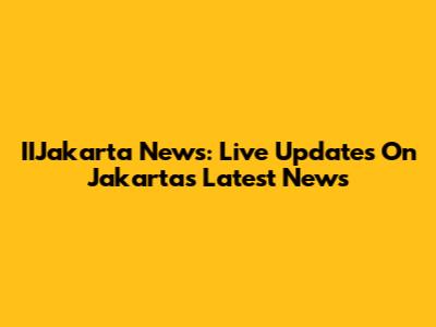 IIJakarta News: Live Updates On Jakarta's Latest News