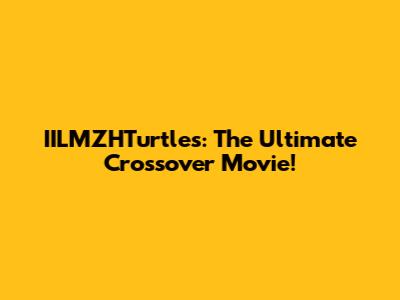 IILMZHTurtles: The Ultimate Crossover Movie!