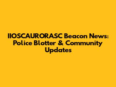 IIOSCAURORASC Beacon News: Police Blotter & Community Updates