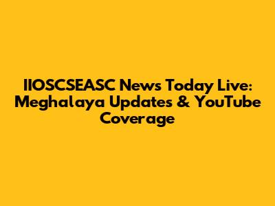 IIOSCSEASC News Today Live: Meghalaya Updates & YouTube Coverage