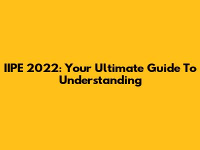 IIPE 2022: Your Ultimate Guide To Understanding