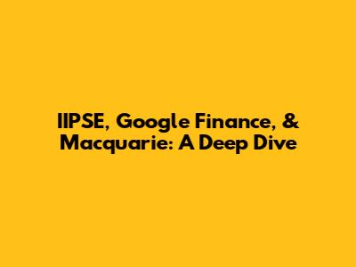 IIPSE, Google Finance, & Macquarie: A Deep Dive