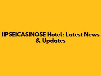 IIPSEICASINOSE Hotel: Latest News & Updates