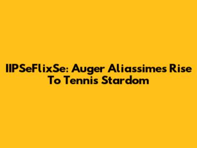 IIPSeFlixSe: Auger Aliassime's Rise To Tennis Stardom