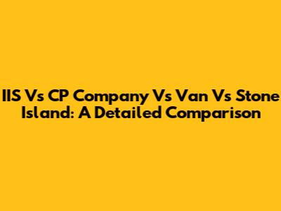 IIS Vs CP Company Vs Van Vs Stone Island: A Detailed Comparison
