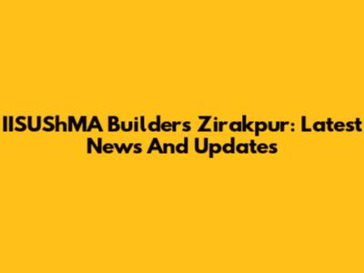 IISUShMA Builders Zirakpur: Latest News And Updates