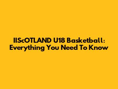 IIScOTLAND U18 Basketball: Everything You Need To Know