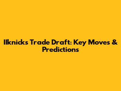 IIknicks Trade Draft: Key Moves & Predictions