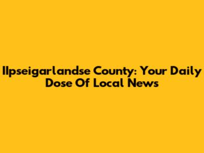 IIpseigarlandse County: Your Daily Dose Of Local News