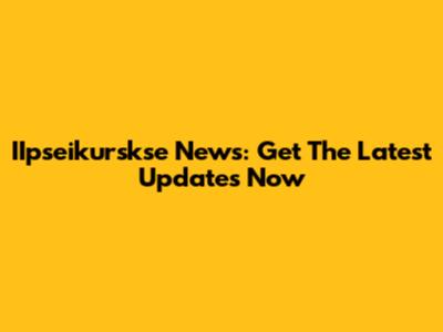 IIpseikurskse News: Get The Latest Updates Now