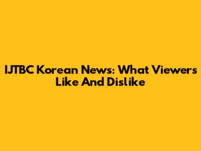 IJTBC Korean News: What Viewers Like And Dislike