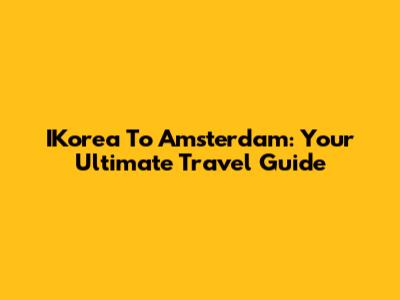 IKorea To Amsterdam: Your Ultimate Travel Guide