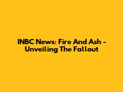 INBC News: Fire And Ash - Unveiling The Fallout