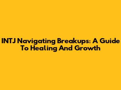 INTJ Navigating Breakups: A Guide To Healing And Growth