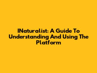 INaturalist: A Guide To Understanding And Using The Platform